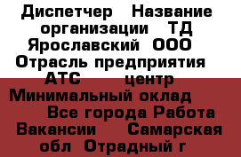 Диспетчер › Название организации ­ ТД Ярославский, ООО › Отрасль предприятия ­ АТС, call-центр › Минимальный оклад ­ 22 000 - Все города Работа » Вакансии   . Самарская обл.,Отрадный г.